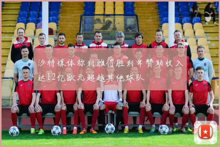 沙特媒体称利雅得胜利年赞助收入达12亿欧元超越其他球队