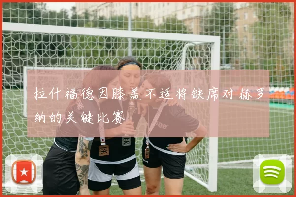 拉什福德因膝盖不适将缺席对赫罗纳的关键比赛
