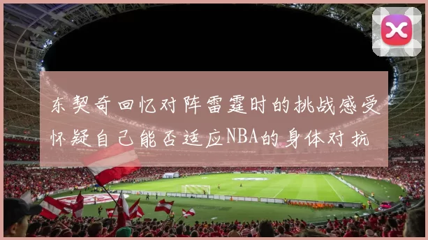 东契奇回忆对阵雷霆时的挑战感受怀疑自己能否适应NBA的身体对抗