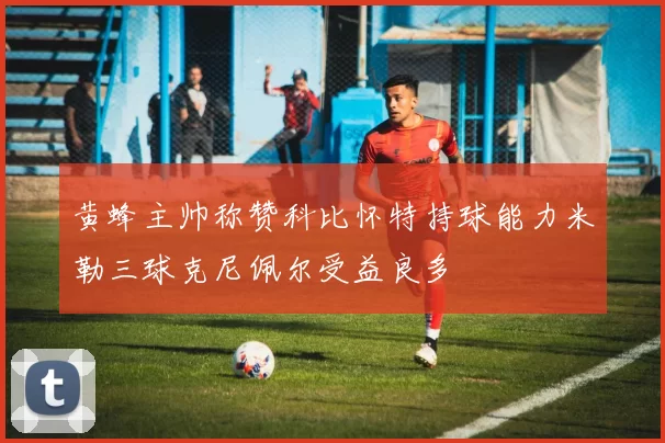 黄蜂主帅称赞科比怀特持球能力米勒三球克尼佩尔受益良多