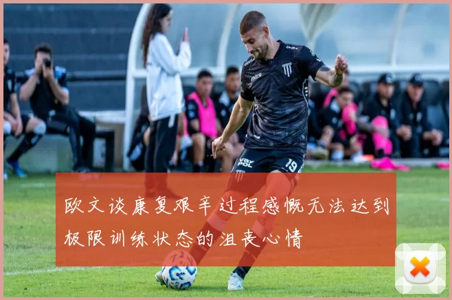 欧文谈康复艰辛过程感慨无法达到极限训练状态的沮丧心情