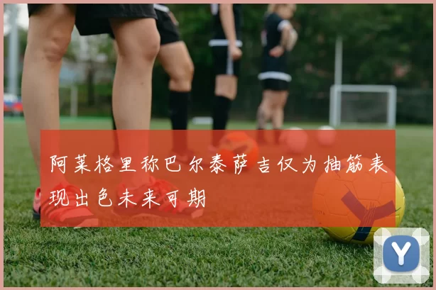 阿莱格里称巴尔泰萨吉仅为抽筋表现出色未来可期
