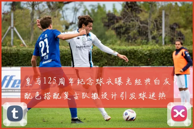 皇马125周年纪念球衣曝光经典白灰配色搭配复古队徽设计引发球迷热议