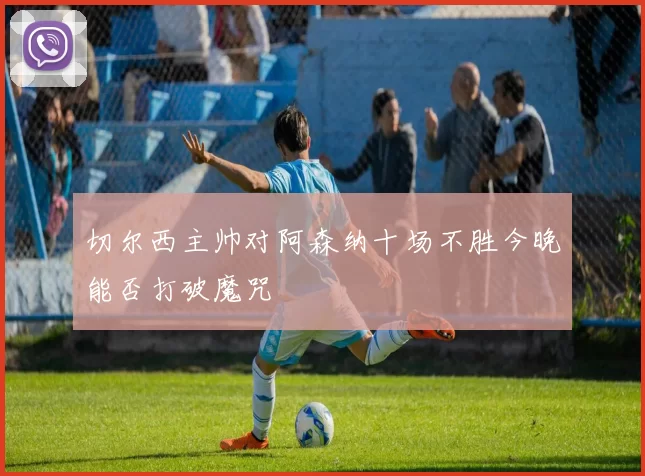 切尔西主帅对阿森纳十场不胜今晚能否打破魔咒