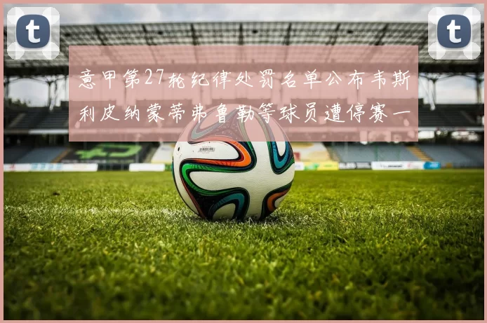 意甲第27轮纪律处罚名单公布韦斯利皮纳蒙蒂弗鲁勒等球员遭停赛一轮