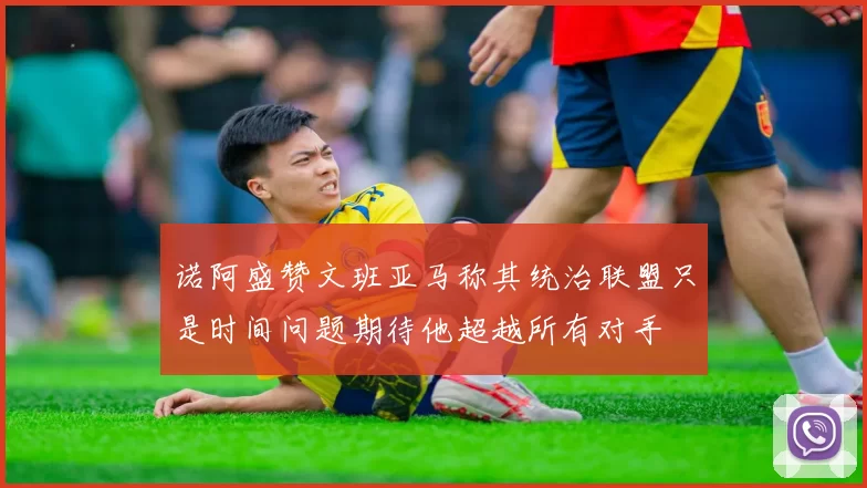 诺阿盛赞文班亚马称其统治联盟只是时间问题期待他超越所有对手