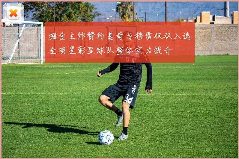 掘金主帅赞约基奇与穆雷双双入选全明星彰显球队整体实力提升