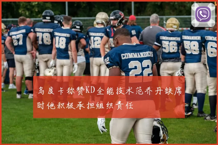 乌度卡称赞KD全能技术范乔丹缺席时他积极承担组织责任