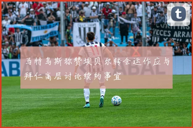 马特乌斯称赞埃贝尔转会运作应与拜仁高层讨论续约事宜