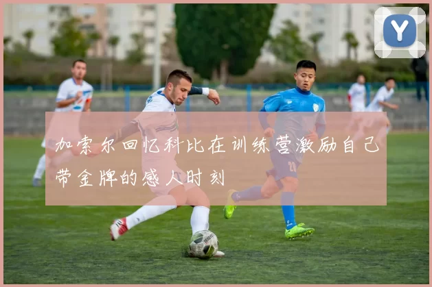 加索尔回忆科比在训练营激励自己带金牌的感人时刻
