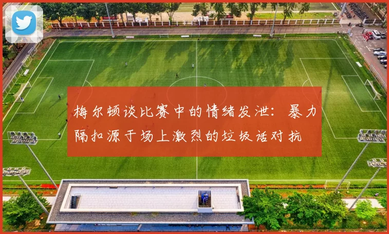 梅尔顿谈比赛中的情绪发泄：暴力隔扣源于场上激烈的垃圾话对抗