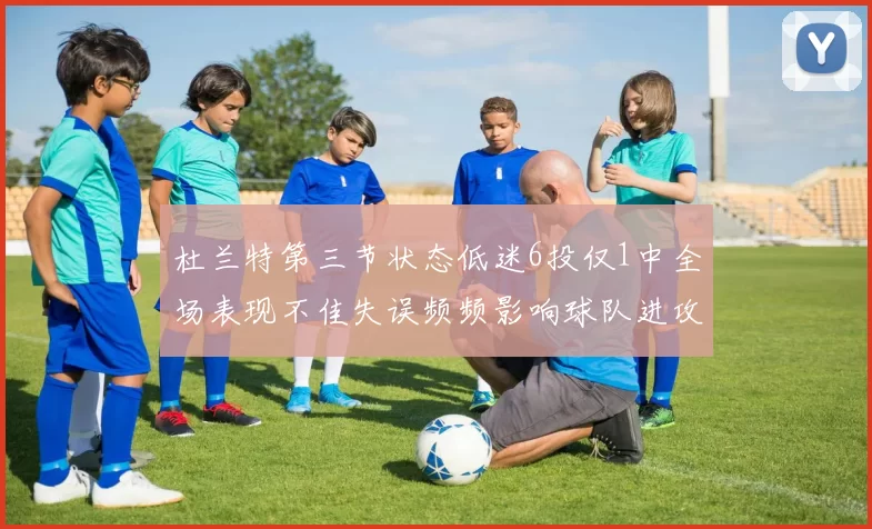 杜兰特第三节状态低迷6投仅1中全场表现不佳失误频频影响球队进攻