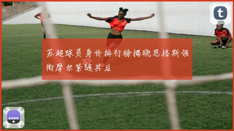 苏超球员身价排行榜揭晓恩格斯领衔摩尔紧随其后